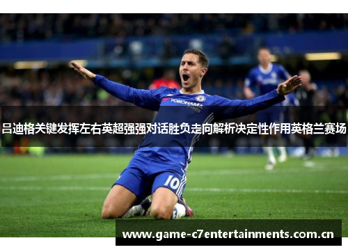 吕迪格关键发挥左右英超强强对话胜负走向解析决定性作用英格兰赛场